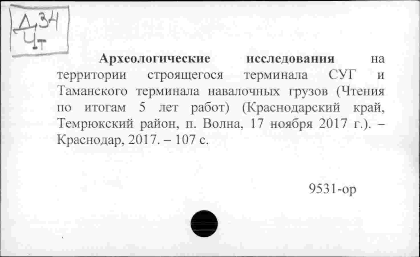 ﻿Археологические
территории строящегося
исследования на
терминала СУГ и
Таманского терминала навалочных грузов (Чтения по итогам 5 лет работ) (Краснодарский край, Темрюкский район, п. Волна, 17 ноября 2017 г.). -Краснодар, 2017. - 107 с.
9531-ор